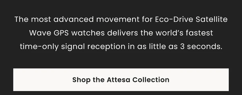 The most advanced movement for Eco-Drive Satellite Wave GPS watches delivers the world’s fastest time-only signal reception in as little as 3 seconds. Shop the Attesa Collection