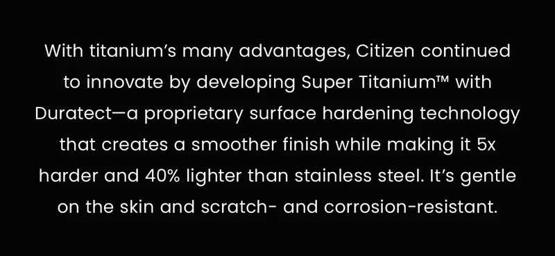 With titanium’s many advantages, Citizen continued to innovate by developing Super Titanium™ with Duratect—a proprietary surface hardening technology that creates a smoother finish while making it 5x harder and 40% lighter than stainless steel. It’s gentle on the skin and scratch- and corrosion-resistant.