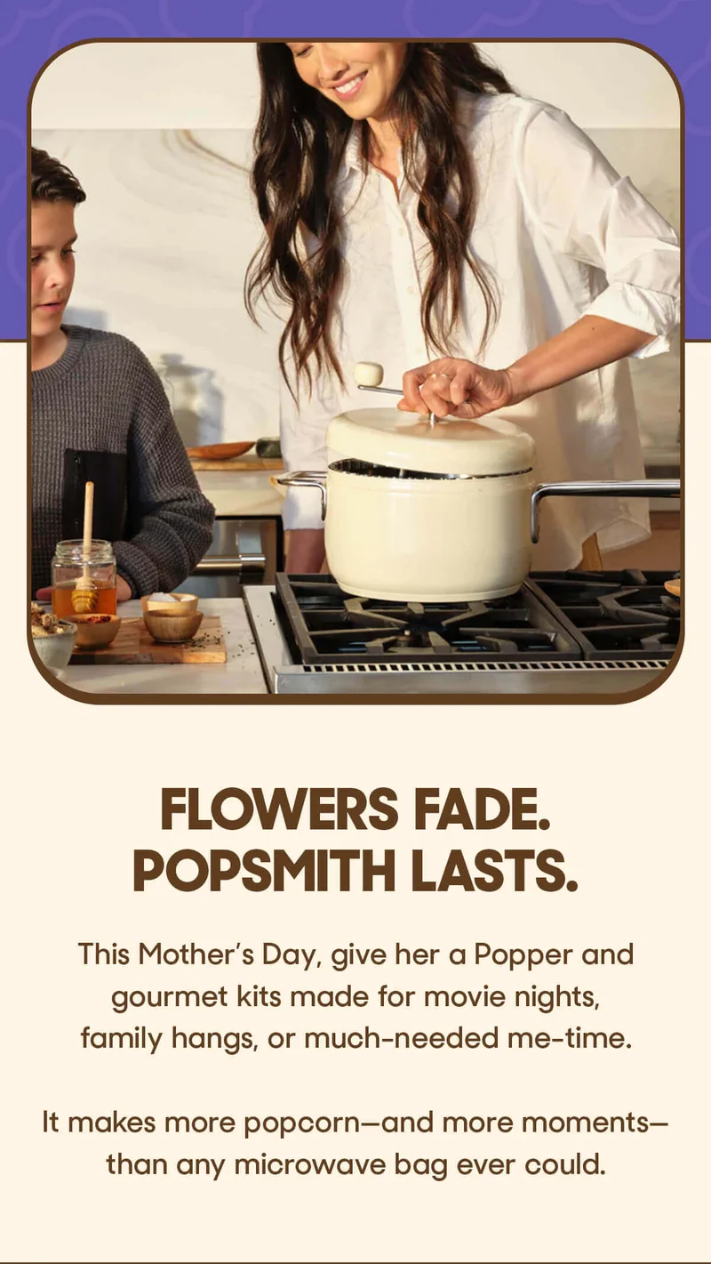 Flowers fade. Popsmith lasts.  This Mother’s Day, give her a Popper and gourmet kits made for movie nights, family hangs, or much-needed me-time.  It makes more popcorn—and more moments—than any microwave bag ever could.