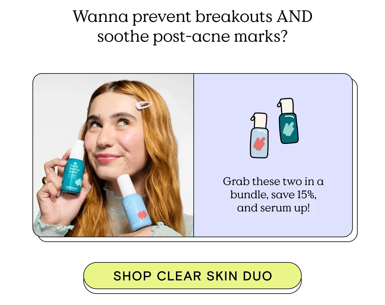 Wanna prevent breakouts AND soothe post-acne marks? Grab these two in a bundle, save 15%, and serum up. Shop Clear Skin Duo!