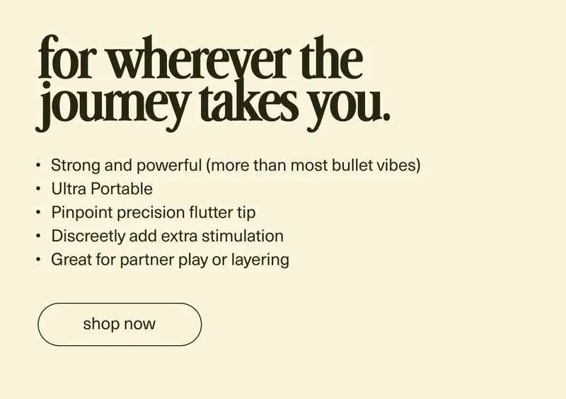 for wherever the journey takes you. | Strong and powerful (more than most bullet vibes) | Ultra Portable | Pinpoint precision flutter tip | Discreetly add extra stimulation | Great for quick moments or layering | [ shop now ]