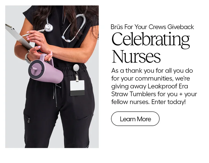 Brüs For Your Crews Giveback, Celebrating Nurses. As a thank you for all you do for you communities, we're gviign away Leakproof Era Straw Tumblers for you + your fellow nurses. Enter today!