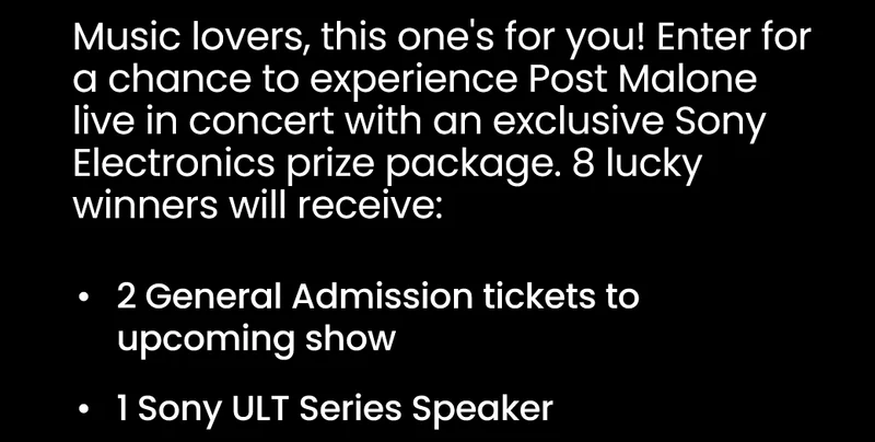 Music lovers, this one's for you! Enter for a chance to experience Post Malone live in concert with an exclusive Sony Electronics prize package. 8 lucky winners will receive: 2 General Admission tickets to upcoming show; 1 Sony ULT Series Speaker