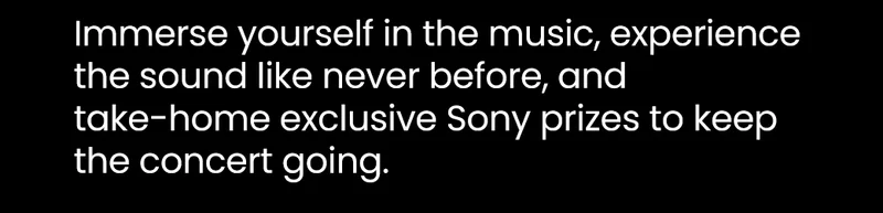 Immerse yourself in the music, experience the sound like never before, and take-home exclusive Sony prizes to keep the concert going.