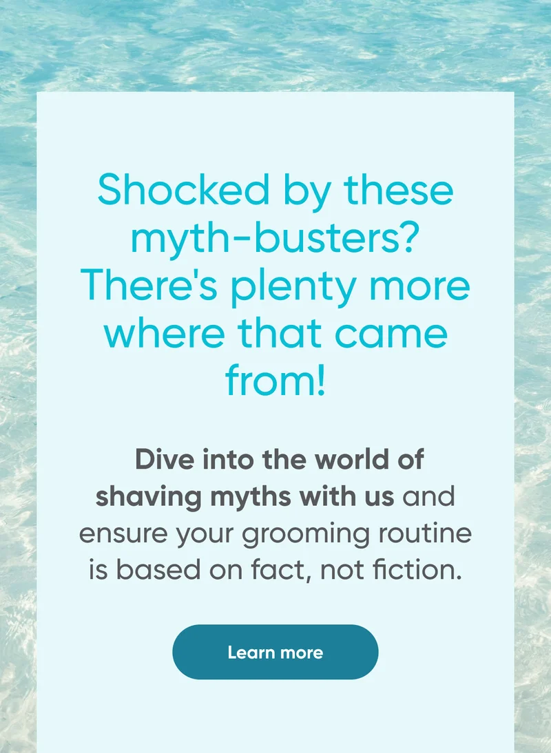 Shocked by these myth-busters? There's plenty more where that came from! Dive into the world of shaving myths with us and ensure your grooming routine is based on fact, not fiction. Learn more.