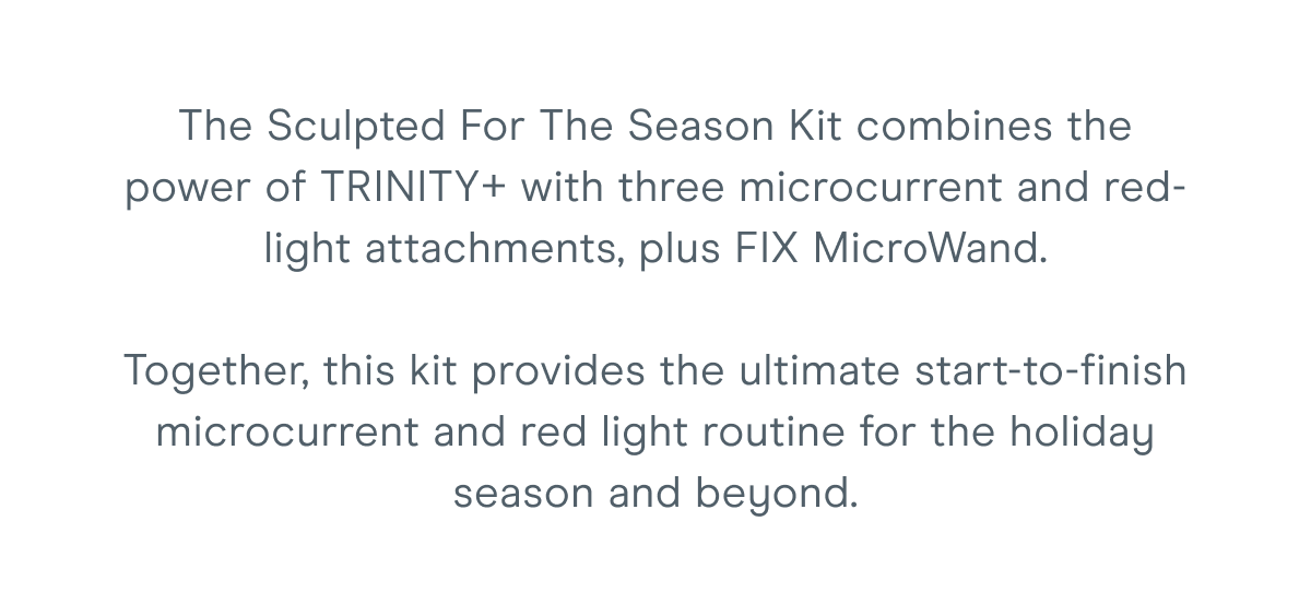 The Sculpted For The Season Kit combines the power of TRINITY+ with three microcurrent and red-light attachments, plus FIX MicroWand. Together, this kit provides the ultimate start-to-finish microcurrent and red light routine for the holiday season and beyond.
