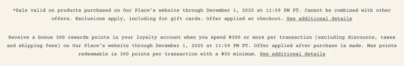 *Sale valid on products purchased on Our Place’s website through December 1, 2025 at 11:59 PM PT. Cannot be combined with other offers. Exclusions apply, including for gift cards. Offer applied at checkout. See additional details Receive a bonus 300 rewards points in your loyalty account when you spend $300 or more per transaction (excluding discounts, taxes and shipping fees) on Our Place’s website through December 1, 2025 at 11:59 PM PT. Offer applied after purchase is made. Max points redeemable is 300 points per transaction with a $50 minimum. See additional details
