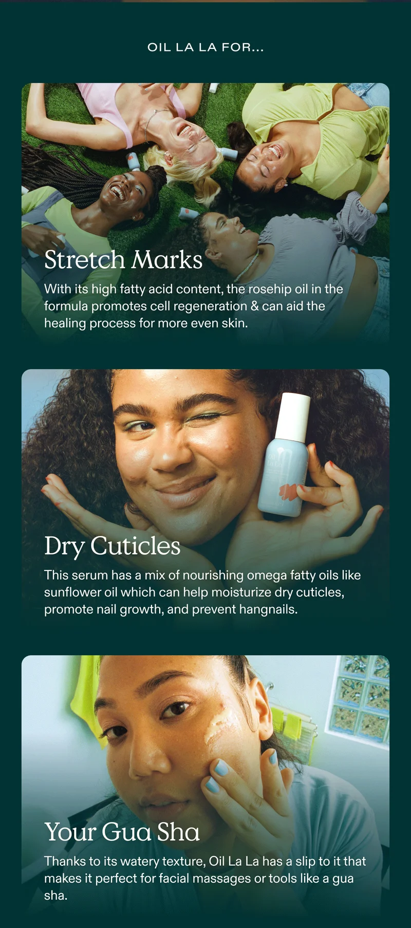 Oil La La for... Stretch Marks: With its high fatty acid content, the rosehip oil in the formula promotes cell regeneration and can aid the healing process for more even skin. Dry Cuticles: This serum has a mix of nourishing omega fatty oils like sunflower oil which can help moisturize dry cuticles, promote nail growth, and prevent hangnails. Your Gua Sha: Thanks to its watery texture, Oil La La has a slip to it that makes it perfect for facial massages or tools like a gua sha.