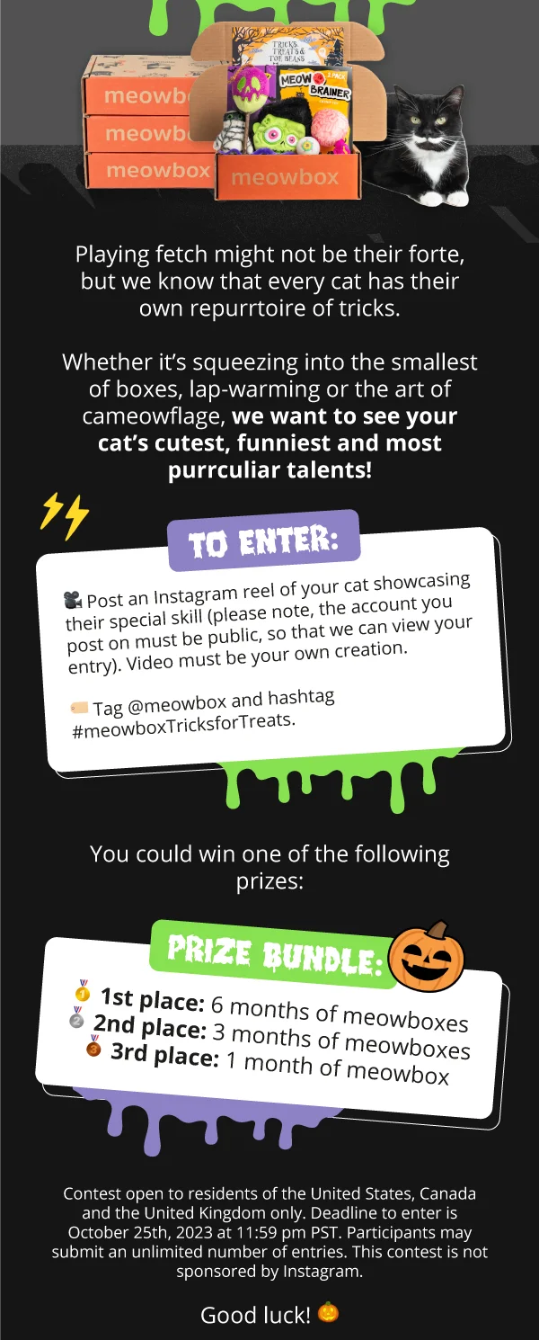 Image of Tricks, Treats & Toe Beans meowbox with a black and white cat next to it. Behind is a stack of meowboxes. Playing fetch might not be their forte, but we know that every cat has their own repurrtoire of tricks.  Whether it’s squeezing into the smallest of boxes, lap-warming or the art of cameowflage, we want to see your cat’s cutest, funniest and most purrculiar talents!  To enter:  🎥&nbsp; Post an Instagram reel of your cat showcasing their special skill (please note, the account you post on must be public, so that we can view your entry). Video must be your own creation.  🏷️&nbsp; Tag @meowbox and hashtag #meowboxTricksforTreats.  You could win one of the following prizes:  🥇 1st place: 6 months of meowboxes  🥈 2nd place: 3 month of meowboxes  🥉 3rd place: 1 month of meowbox  Contest open to residents of the United States, Canada and the United Kingdom only. Deadline to enter is October 23rd, 2023 at 11:59 pm PST. Participants may submit an unlimited number of entries. This contest is not sponsored by Instagram.  Good luck! 🎃