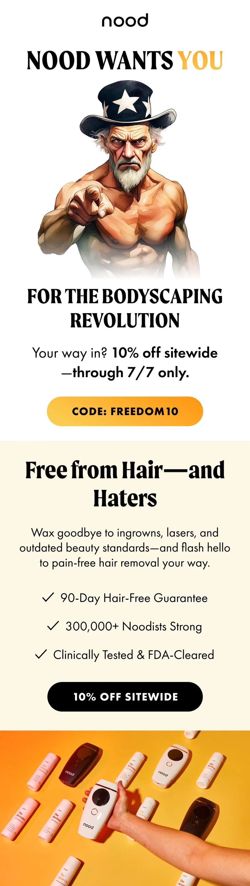 H1: Nood Wants You for the Bodyscaping Revolution S1: Your way in? 10% off sitewide—through 7/7 only. CTA1: CODE: discount code. H2: Free from Hair—and Haters S2: Wax goodbye to ingrowns, lasers, and outdated beauty standards—and flash hello to pain-free hair removal your way. ✔️90-Day Hair-Free Guarantee ✔️300,000+ Noodists Strong ✔️Clinically Tested & FDA-Cleared CTA3: 10% OFF SITEWIDE