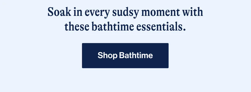 Soak in every sudsy moment with these bathtime essentials. SHOP BATHTIME