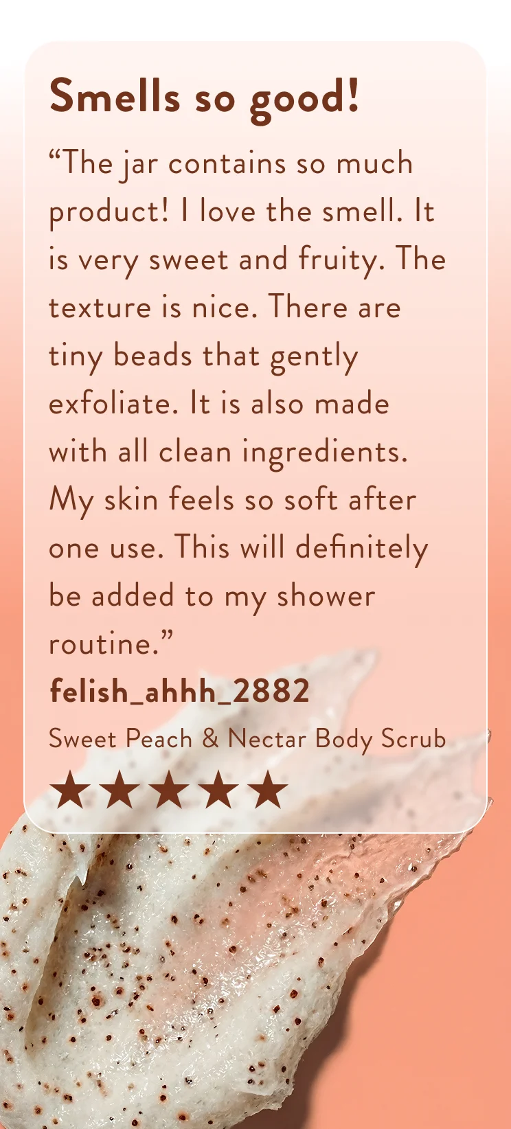 Smells so good! “The jar contains so much product! I love the smell. It is very sweet and fruity. The texture is nice. There are tiny beads that gently exfoliate. It is also made with all clean ingredients. My skin feels so soft after one use. This will definitely be added to my shower routine.”  felish_ahhh_2882  Sweet Peach & Nectar Body Scrub Five stars