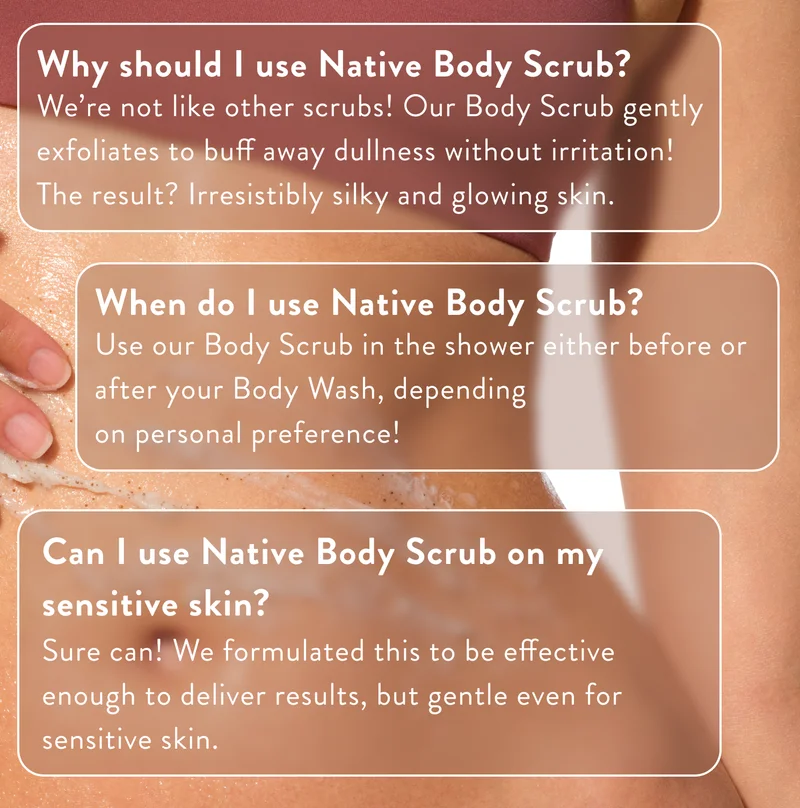 Why should I use Native Body Scrub?   We’re not like other scrubs! Our Body Scrub gently exfoliates to buff away dullness without irritation! The result? Irresistibly silky and glowing skin. | When do I use Native Body Scrub?   Use our Body Scrub in the shower either before or after your Body Wash, depending on personal preference!  |  Can I use Native Body Scrub on my sensitive skin?   Sure can! We formulated this to be effective enough to deliver results, but gentle even for sensitive skin.