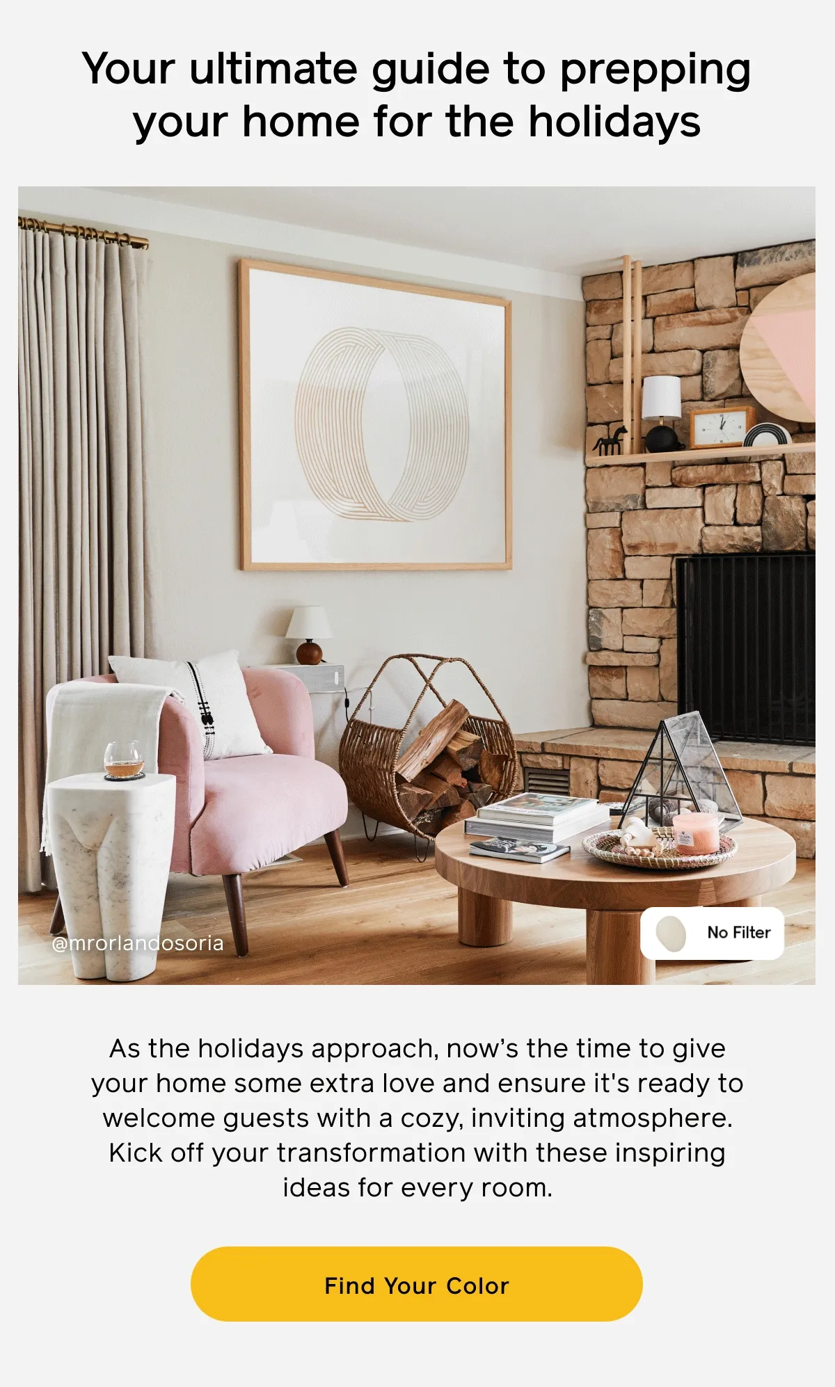 Your ultimate guide to prepping your home for the holidays. As the holidays approach, now's the time to give your home some extra love and ensure it's ready to welcome guests with a cozy, inviting atmosphere. Kick off your transformation with these inspiring ideas for every room. Find Your Color