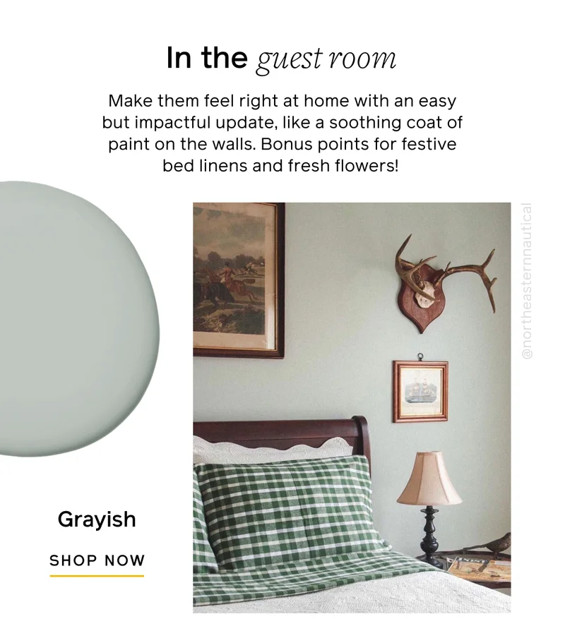 In the guest room. Make them feel right at home with an easy but impactful update, like a soothing coat of paint on the walls. Bonus points for festive bed linens and fresh flowers! Grayish, SHOP NOW