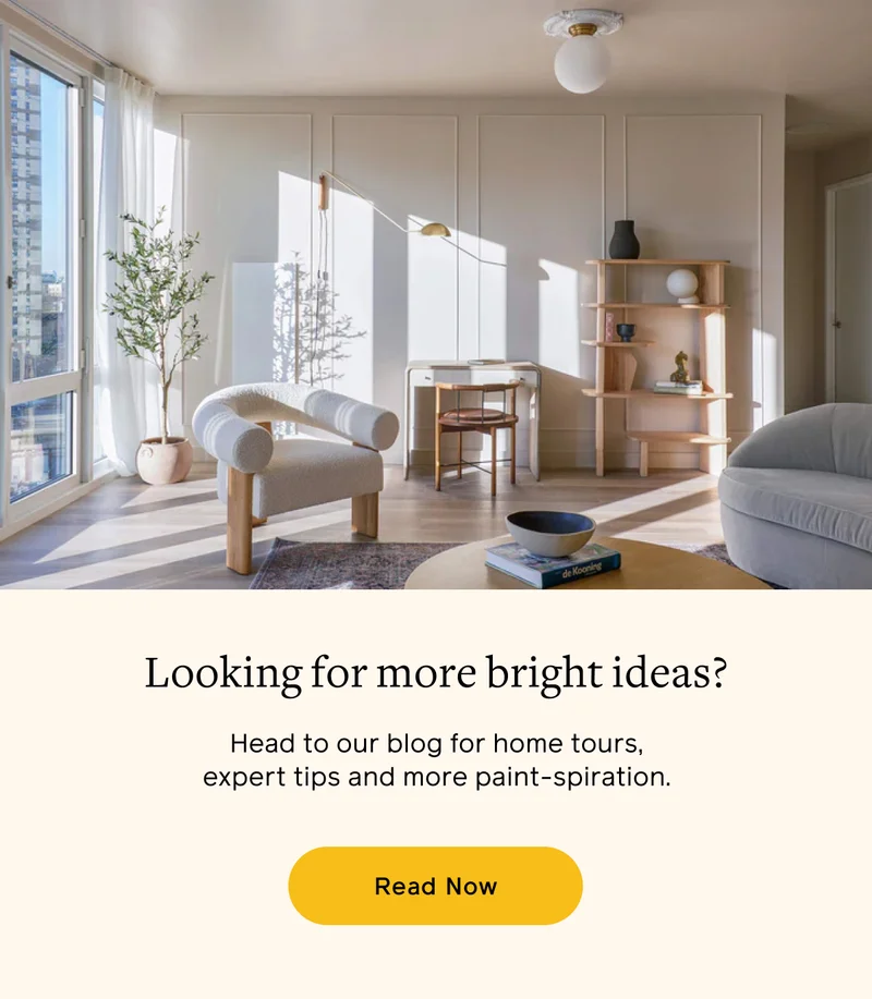 Looking for more bright ideas? Head to our blog for home tours, expert tips and more paint-spiration. Read Now
