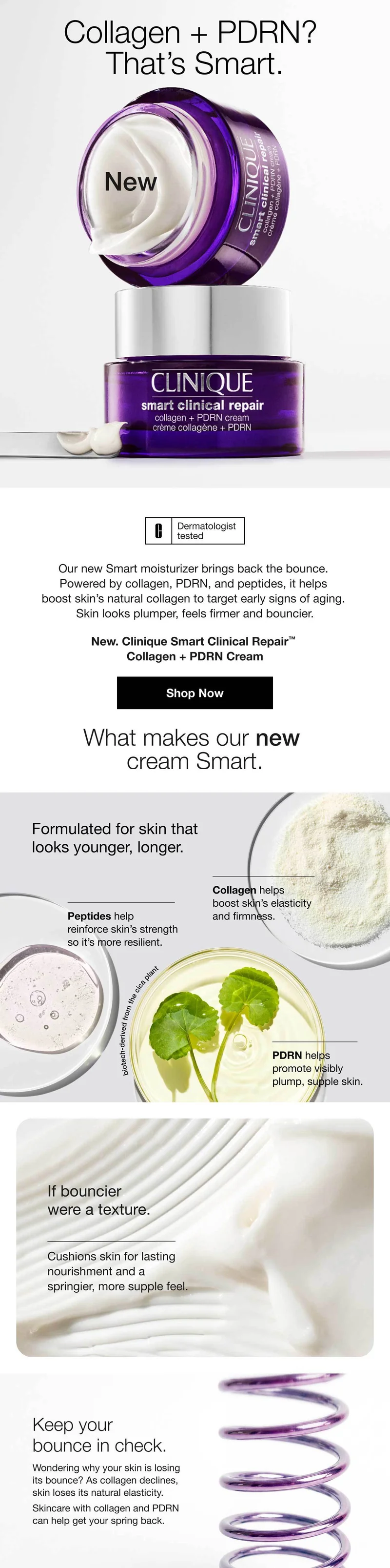 Collagen + PDRN? That’s Smart. | New | Our new Smart moisturizer brings back the bounce. Powered by collagen, PDRN, and peptides, it helps boost skin’s natural collagen to target early signs of aging. Skin looks plumper, feels firmer and bouncier. | New. Clinique Smart Clinical Repair™ Collagen + PDRN Cream | Shop Now | What makes our new cream Smart. | Formulated for skin that looks younger, longer. | Collagen helps boost skin’s elasticity and firmness. | Peptides help reinforce skin’s strength so it’s more resilient. | PDRN helps promote visibly plump, supple skin. | If bouncier were a texture. | Cushions skin for lasting nourishment and a springier, more supple feel. | Keep your bounce in check. | Wondering why your skin is losing its bounce? As collagen declines, skin loses its natural elasticity. Skincare with collagen and PDRN can help get your spring back.