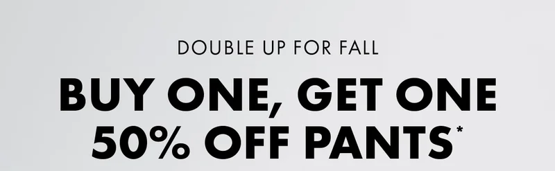 Double Up For Fall Buy One, Get One 50% Off Pants*