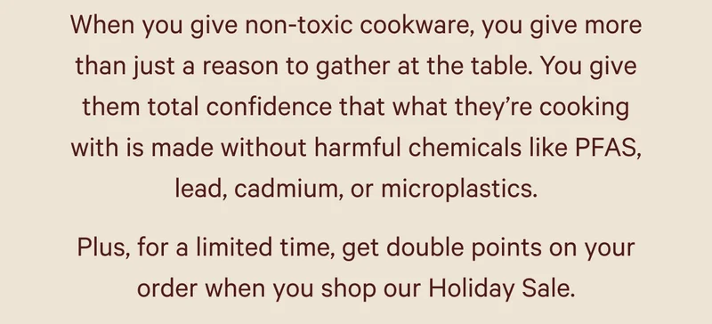 When you give non-toxic cookware, you give more than just a reason to gather at the table. You give them total confidence that what they’re cooking with is made without harmful chemicals like PFAS, lead, cadmium, or microplastics.  Plus, for a limited time, get double points on your order when you shop our Holiday Sale.