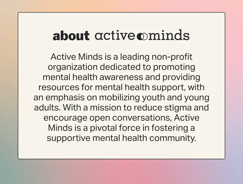 about Active Minds is a leading non-profit organization dedicated to promoting mental health awareness and providing resources for mental health support, with an emphasis on mobilizing youth and young adults. With a mission to reduce stigma and encourage open conversations, Active Minds is a pivotal force in fostering a supportive mental health community.