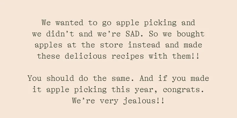 WE WANTED TO GO APPLE PICKING AND WE DIDN'T AND WE'RE SAD. SO WE BOUGHT APPLES AT THE STORE INSTEAD AND MADE THESE DELICIOUS RECIPES WITH THEM!! YOU SHOULD DO THE SAME. AND IF YOU MADE IT APPLE PICKING THIS YEAR, CONGRATS. WE'RE VERY JELAOUS!!
