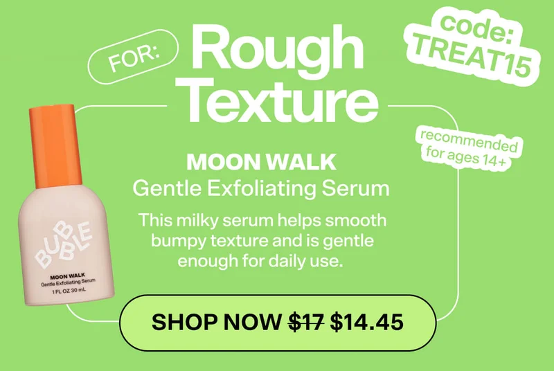 code: TREAT15. For: ROUGH TEXTURE Moon Walk Gentle Exfoliating Serum [SHOP NOW] (14+) This milky serum helps smooth bumpy texture and is gentle enough for daily use.