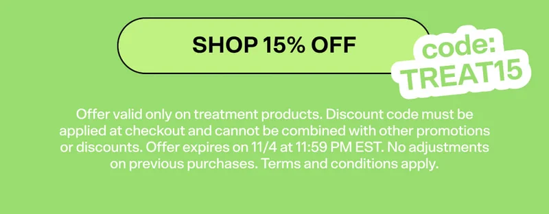 SHOP 15% OFF code: TREAT15. Offer valid only on treatment products. Discount code must be applied at checkout and cannot be combined with other promotions or discounts. Offer expires on 11/4 at 11:59 PM EST. No adjustments on previous purchases. Terms and conditions apply.