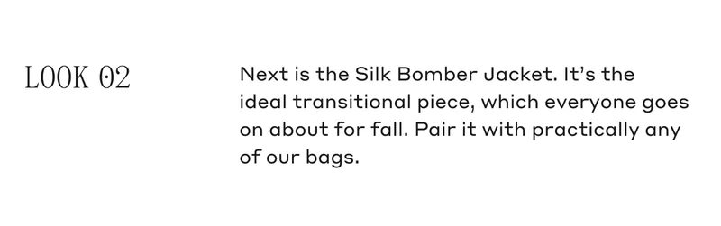 LOOK 02 Next is the Silk Bomber Jacket. It's the ideal transitional piece, which everyone goes on about for fall. Pair it with practically any of our bags.