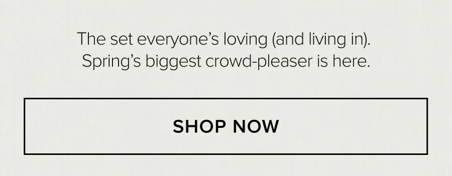 THE SET EVERYON'ES LOVING (AND LIVING IN). SPRING'S BIGGEST CROWD-PLEASER IS HERE. SHOP NOW