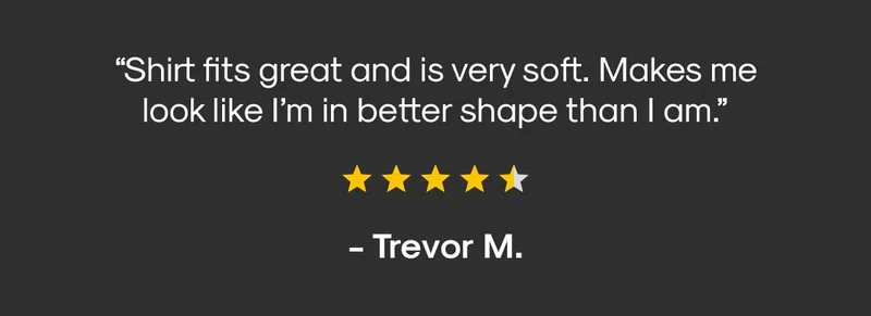 “Shirt fits great and is very soft. Makes me look like I’m in better shape than i am.” - Trevor M.