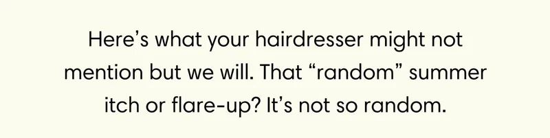 Here’s what your hairdresser might not mention but we will. That “random” summer itch or flare-up? It’s not so random.