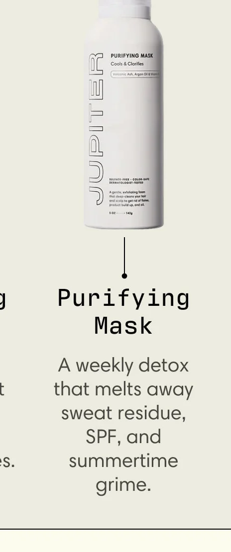 Purifying Mask A weekly detox that melts away sweat residue, SPF, and summertime grime.