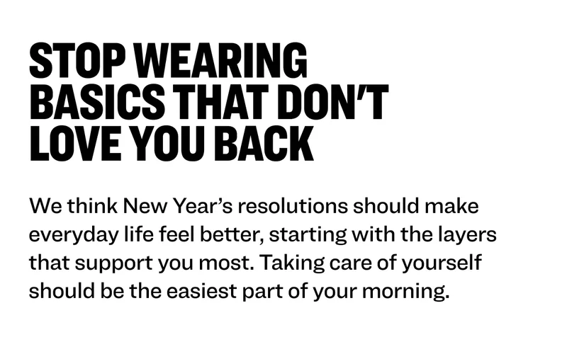 Stop wearing basics that don't love you back We think New Year’s resolutions should make everyday life feel better, starting with the layers that support you most. Taking care of yourself should be the easiest part of your morning.