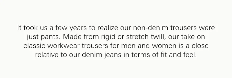 It took us a few years to realize our non-denim trousers were just pants. Made from rigid or stretch twill, our take on classic workwear trousers for men and women is a close relative to our denim jeans in terms of fit and feel.