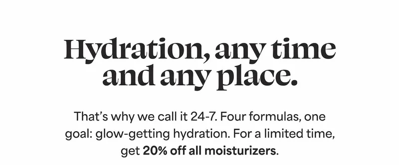 Hydration, any time and any place. That’s why we call it 24-7. Four formulas, one goal: glow-getting hydration. For a limited time, get 20% off all moisturizers.