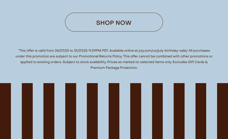 This offer is valid from 24/07/25 to 31/07/25 11:59PM PST. Available online at july.com/us/july-birthday-sale/. All purchases under this promotion are subject to our Promotional Returns Policy. This offer cannot be combined with other promotions or applied to existing orders. Subject to stock availability. Prices as marked on selected items only. Excludes Shipping, Gift Cards & Premium Package Protection.