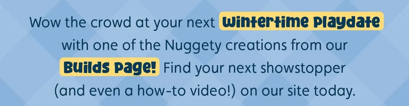 Wow the crowd at your next wintertime playdate with one of the Nuggety creations from our Builds page! Find your next showstopper (and even a how-to video!) on our site today.