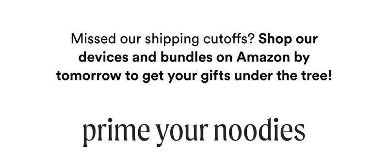 Missed our shipping cutoffs? Shop our devices and bundles on Amazon by tomorrow to get your gifts under the tree! - Prime Your Noodies