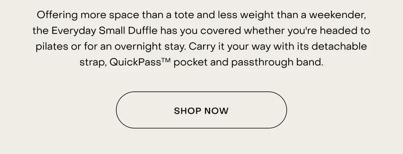 Offering more space than a tote and less weight than a weekender, the Everyday Small Duffle has you covered whether you're headed to pilates or for an overnight stay. Carry it your way with its detachable strap, QuickPassTM pocket and passthrough band. Shop now