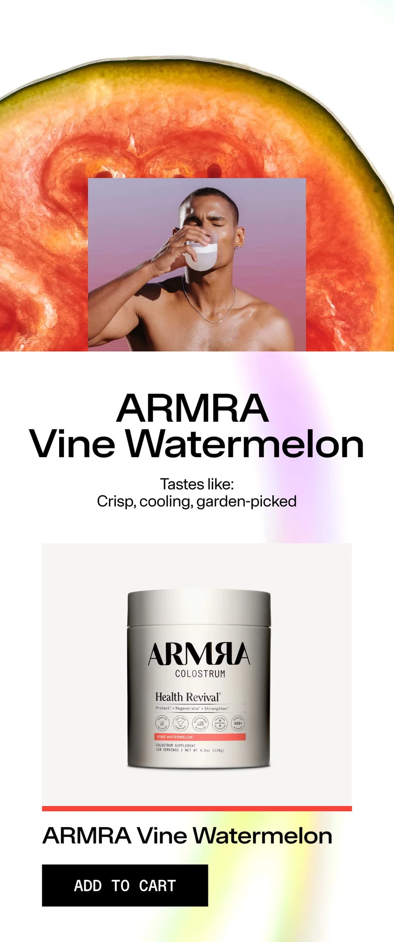 ARMRA Vine Watermelon Tastes like: Crisp, cooling, garden-picked ARMRA Colostrum Health Revival – Vine Watermelon ADD TO CART Jar with watermelon background and man drinking from glass.