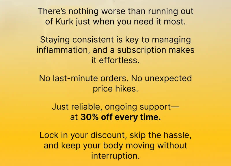 There’s nothing worse than running out of Kurk just when you need it most. Staying consistent is key to managing inflammation, and a subscription makes it effortless. No last-minute orders. No unexpected price hikes. Just reliable, ongoing support—at 30% off every time. Lock in your discount, skip the hassle, and keep your body moving without interruption.