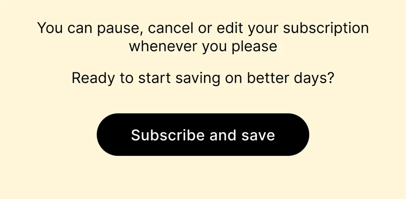 You can pause, cancel or edit your subscription whenever you please | Ready to start saving on better days? [ SUBSCRIBE AND SAVE ]