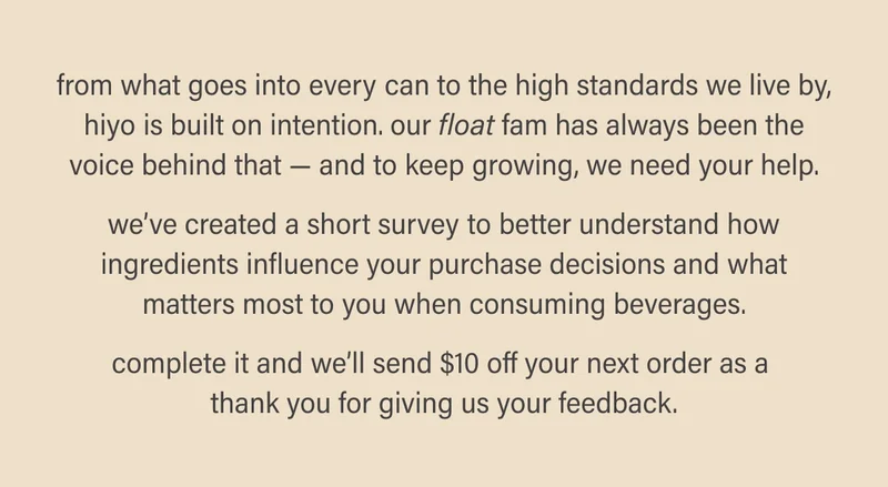 From what goes into every can to the high standards we live by, hiyo is built on intention. Our float fam has always been the voice behind that — and to keep growing, we need your help.  we’ve created a short survey to better understand how ingredients influence your purchase decisions and what matters most to you when consuming beverages.  complete it and we’ll send $10 off your next order as a  thank you for giving us your feedback.