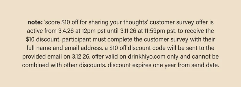 note: ‘score $10 off for sharing your thoughts’ customer survey offer is active from 3.4.26 at 12pm pst until 3.11.26 at 11:59pm pst. to receive the $10 discount, participant must complete the customer survey with their full name and email address. a $10 off discount code will be sent to the provided email on 3.12.26. offer valid on drinkhiyo.com only and cannot be combined with other discounts. discount expires one year from send date.