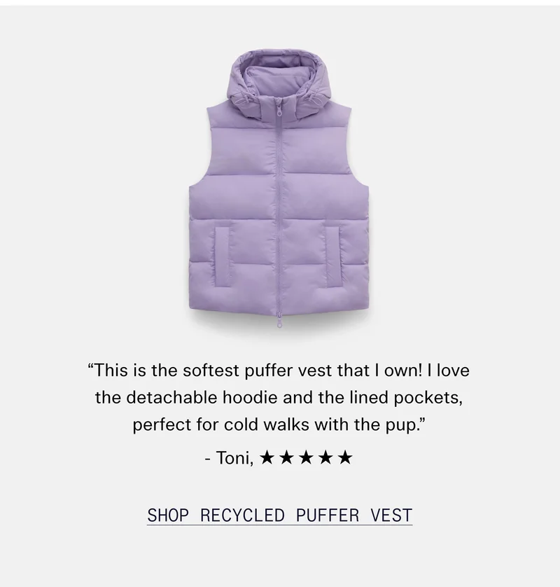 “This is the softest puffer vest that I own! I love the detachable hoodie and the lined pockets, perfect for cold walks with the pup.” - Toni, ☆☆☆☆☆  |  Shop Recycled Puffer Hooded Vest