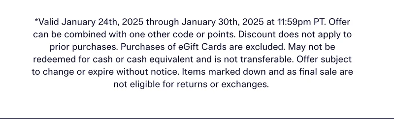 Valid January 24th, 2025 through January 30th, 2025 at 11:59pm PT. Offer can be combined with one other code or points. Discount does not apply to prior purchases. Purchases of eGift Cards are excluded. May not be redeemed for cash or cash equivalent and is not transferable. Offer subject to change or expire without notice. Items marked down and as final sale are not eligible for returns or exchanges.