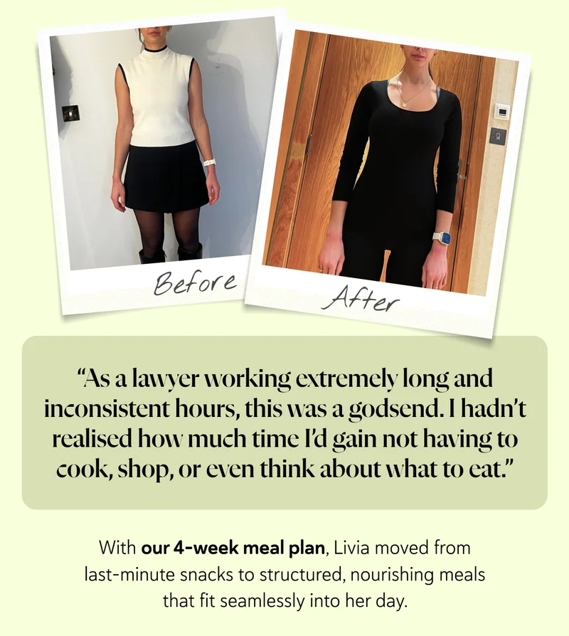 “As a lawyer working extremely long and inconsistent hours, this was a godsend. I hadn’t realised how much time I’d gain not having to cook, shop, or even think about what to eat.”  With our 4-week meal plan, Livia moved from last-minute snacks to structured, nourishing meals that fit seamlessly into her day.