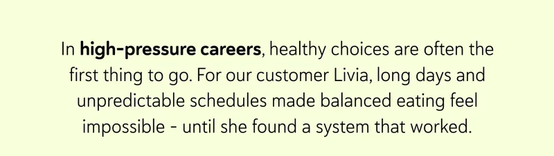 In high-pressure careers, healthy choices are often the first thing to go. For our customer Livia, long days and unpredictable schedules made balanced eating feel impossible – until she found a system that worked.