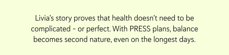 Livia’s story proves that health doesn’t need to be complicated – or perfect. With PRESS plans, balance becomes second nature, even on the longest days.