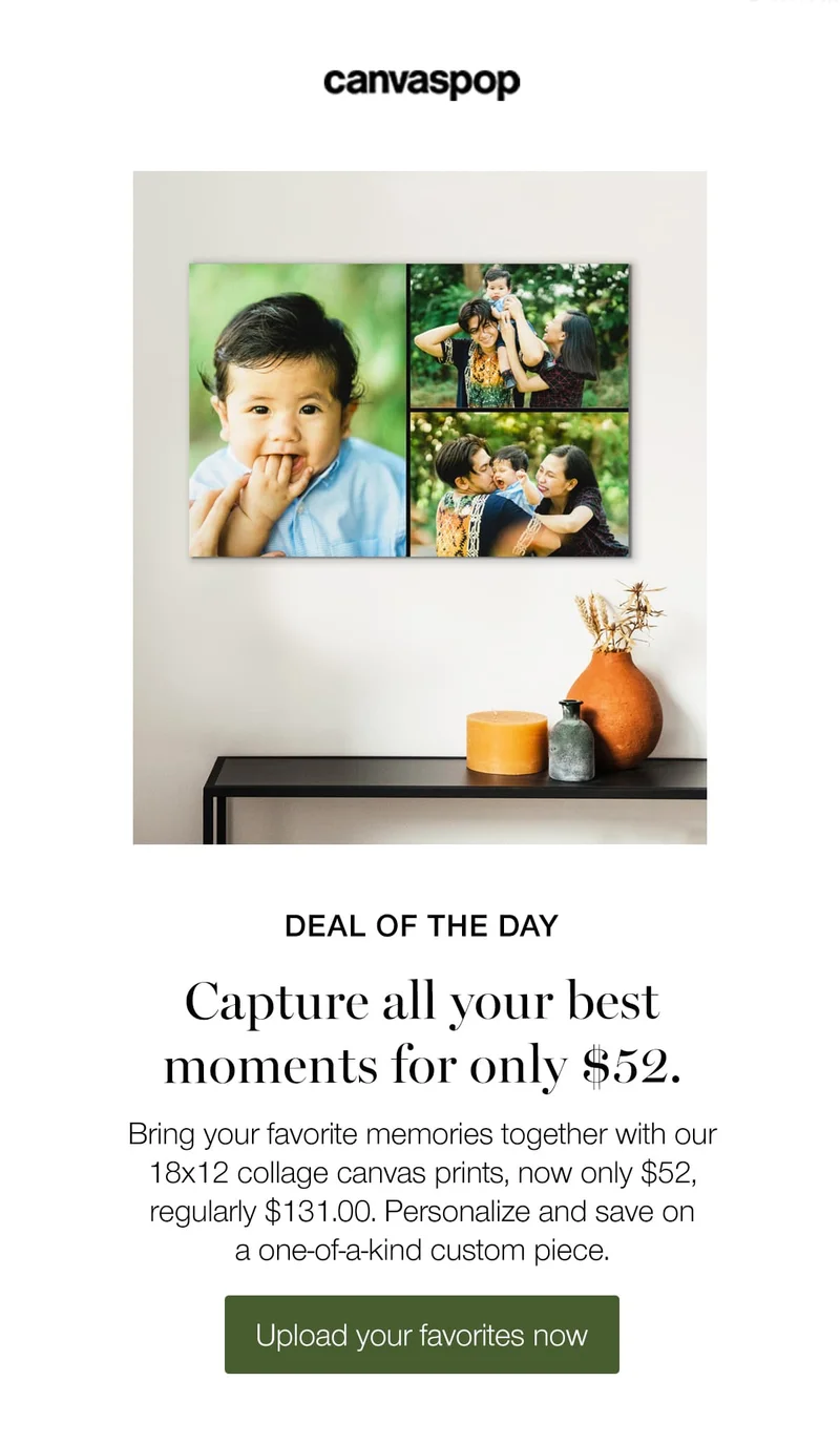 Deal of the day. Capture all your best moments for only $52. Bring your favorite memories together with out 18x12 collage canvas prints, now only $52, regularly $131.00. Personalize and save on a one-of-a-kind custom piece.